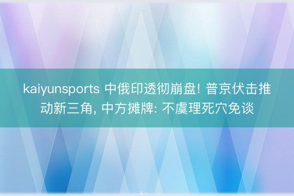 kaiyunsports 中俄印透彻崩盘! 普京伏击推动新三角， 中方摊牌: 不虞理死穴免谈