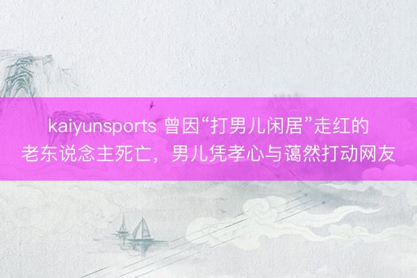 kaiyunsports 曾因“打男儿闲居”走红的老东说念主死亡，男儿凭孝心与蔼然打动网友