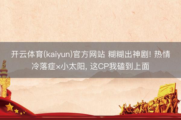 开云体育(kaiyun)官方网站 糊糊出神剧! 热情冷落症×小太阳， 这CP我磕到上面