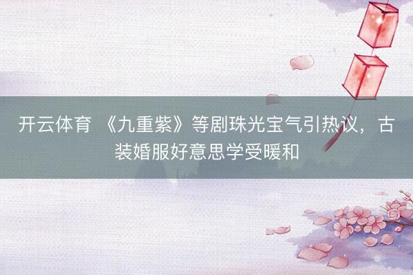 开云体育 《九重紫》等剧珠光宝气引热议，古装婚服好意思学受暖和