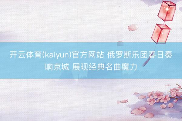 开云体育(kaiyun)官方网站 俄罗斯乐团春日奏响京城 展现经典名曲魔力