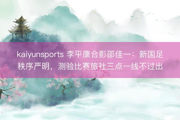 kaiyunsports 李平康合影邵佳一：新国足秩序严明，测验比赛旅社三点一线不过出