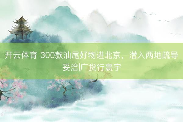 开云体育 300款汕尾好物进北京，潜入两地疏导妥洽|广货行寰宇