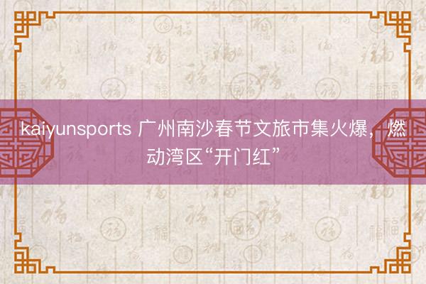 kaiyunsports 广州南沙春节文旅市集火爆，燃动湾区“开门红”