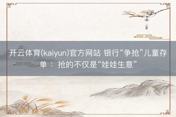 开云体育(kaiyun)官方网站 银行“争抢”儿童存单 :抢的不仅是“娃娃生意”