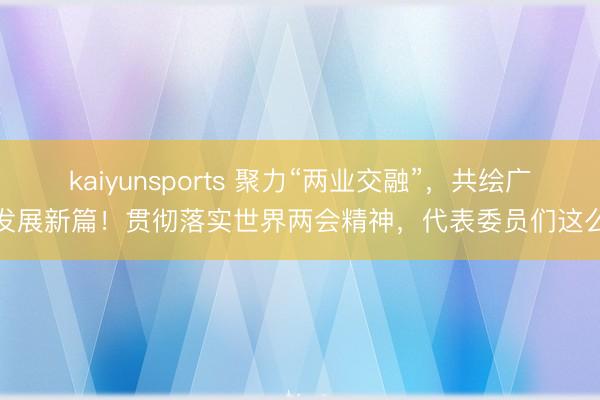 kaiyunsports 聚力“两业交融”，共绘广州发展新篇！贯彻落实世界两会精神，代表委员们这么说
