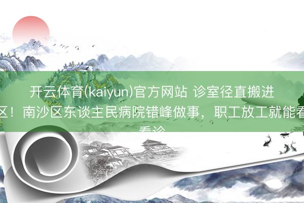 开云体育(kaiyun)官方网站 诊室径直搬进厂区!南沙区东谈主民病院错峰做事,职工放工就能看诊