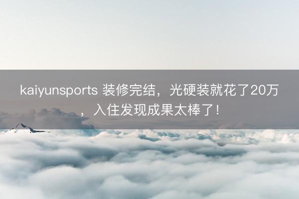 kaiyunsports 装修完结，光硬装就花了20万，入住发现成果太棒了！