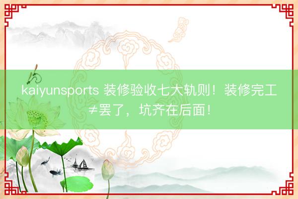 kaiyunsports 装修验收七大轨则!装修完工≠罢了,坑齐在后面!