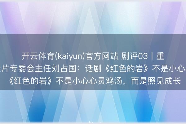 开云体育(kaiyun)官方网站 剧评03丨重庆市电视艺术家协会记录片专委会主任刘占国：话剧《红色的岩》不是小心心灵鸡汤，而是照见成长