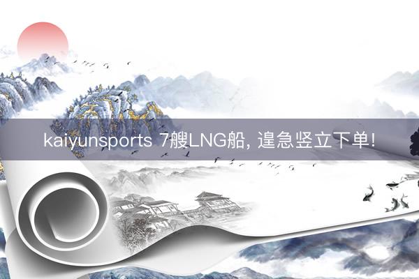 kaiyunsports 7艘LNG船, 遑急竖立下单!