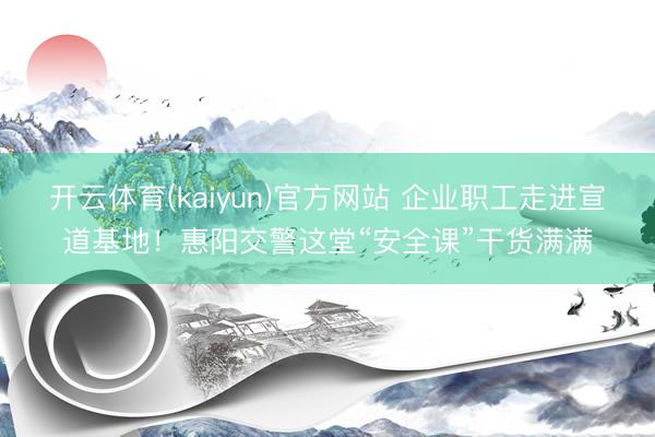 开云体育(kaiyun)官方网站 企业职工走进宣道基地！惠阳交警这堂“安全课”干货满满
