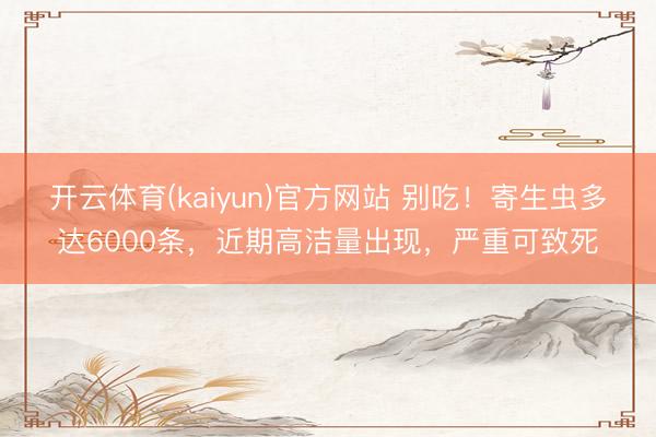 开云体育(kaiyun)官方网站 别吃！寄生虫多达6000条，近期高洁量出现，严重可致死