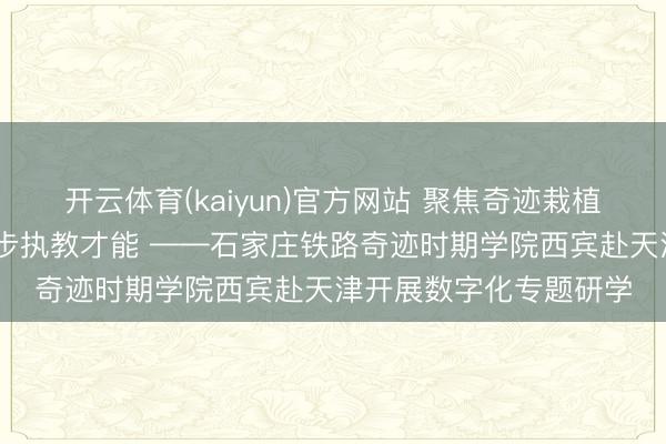 开云体育(kaiyun)官方网站 聚焦奇迹栽植数字转型 潜心研学进步执教才能 ——石家庄铁路奇迹时期学院西宾赴天津开展数字化专题研学