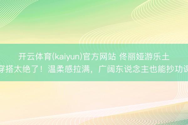 开云体育(kaiyun)官方网站 佟丽娅游乐土穿搭太绝了!温柔感拉满,广阔东说念主也能抄功课