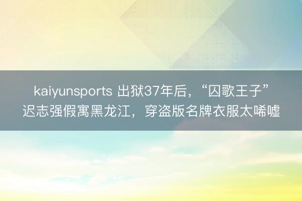 kaiyunsports 出狱37年后,“囚歌王子”迟志强假寓黑龙江,穿盗版名牌衣服太唏嘘