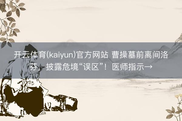 开云体育(kaiyun)官方网站 曹操墓前离间洛芬，披露危境“误区”！医师指示→