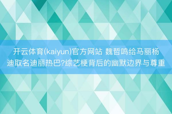 开云体育(kaiyun)官方网站 魏哲鸣给马丽杨迪取名迪丽热巴?综艺梗背后的幽默边界与尊重