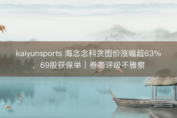 kaiyunsports 海念念科贪图价涨幅超63%,69股获保举|券商评级不雅察