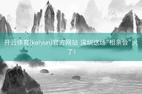 开云体育(kaiyun)官方网站 深圳这场“相亲会”火了!