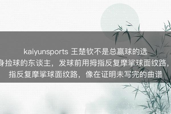 kaiyunsports 王楚钦不是总赢球的选手,而是球台边最常俯身捡球的东谈主,发球前用拇指反复摩挲球面纹路,像在证明未写完的曲谱