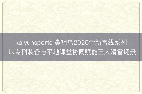 kaiyunsports 鼻祖鸟2025全新雪线系列 以专科装备与平地课堂协同赋能三大滑雪场景