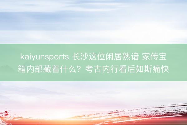 kaiyunsports 长沙这位闲居熟谙 家传宝箱内部藏着什么？考古内行看后如斯痛快