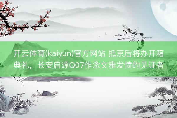 开云体育(kaiyun)官方网站 抵京后将办开箱典礼，长安启源Q07作念文雅发愤的见证者