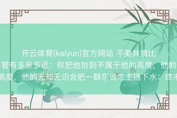 开云体育(kaiyun)官方网站 不要共情比你阶级低的东说念主，不管有多亲多近：你把他抬到不属于他的高度，他的无知无识会把一群东说念主拖下水；终末你们一定反目
