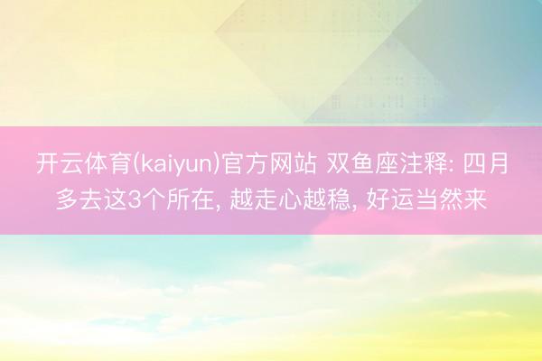 开云体育(kaiyun)官方网站 双鱼座注释: 四月多去这3个所在， 越走心越稳， 好运当然来