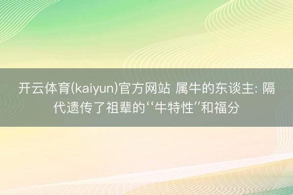 开云体育(kaiyun)官方网站 属牛的东谈主: 隔代遗传了祖辈的‘‘牛特性′′和福分