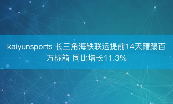 kaiyunsports 长三角海铁联运提前14天蹧蹋百万标箱 同比增长11.3%