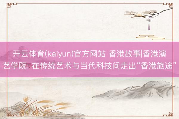开云体育(kaiyun)官方网站 香港故事|香港演艺学院: 在传统艺术与当代科技间走出“香港旅途”