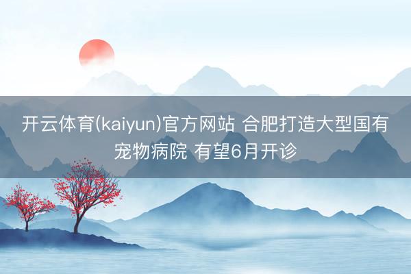 开云体育(kaiyun)官方网站 合肥打造大型国有宠物病院 有望6月开诊