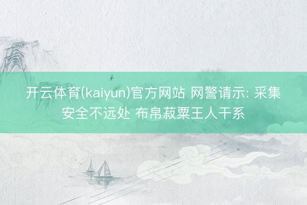 开云体育(kaiyun)官方网站 网警请示: 采集安全不远处 布帛菽粟王人干系