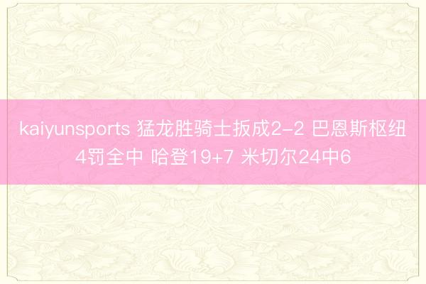 kaiyunsports 猛龙胜骑士扳成2-2 巴恩斯枢纽4罚全中 哈登19+7 米切尔24中6