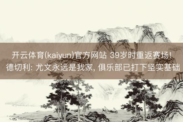 开云体育(kaiyun)官方网站 39岁时重返赛场! 德切利: 尤文永远是我家， 俱乐部已打下坚实基础