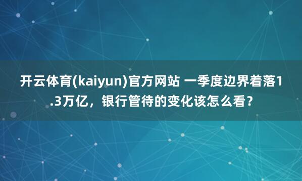 开云体育(kaiyun)官方网站 一季度边界着落1.3万亿，银行管待的变化该怎么看？
