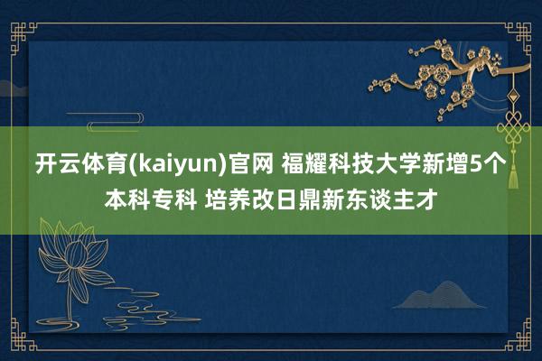 开云体育(kaiyun)官网 福耀科技大学新增5个本科专科 培养改日鼎新东谈主才