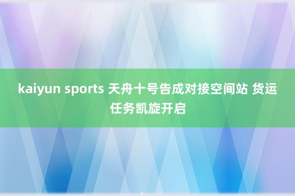 kaiyun sports 天舟十号告成对接空间站 货运任务凯旋开启