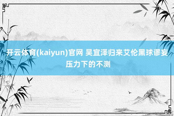 开云体育(kaiyun)官网 吴宜泽归来艾伦黑球谬妄 压力下的不测