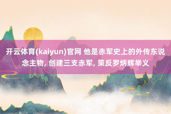 开云体育(kaiyun)官网 他是赤军史上的外传东说念主物， 创建三支赤军， 策反罗炳辉举义