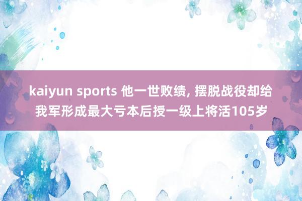 kaiyun sports 他一世败绩, 摆脱战役却给我军形成最大亏本后授一级上将活105岁