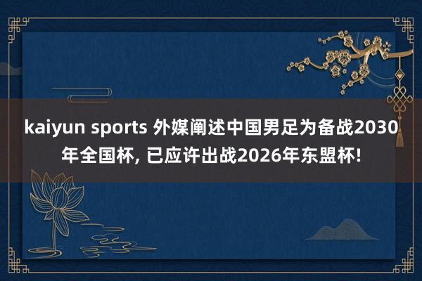 kaiyun sports 外媒阐述中国男足为备战2030年全国杯， 已应许出战2026年东盟杯!