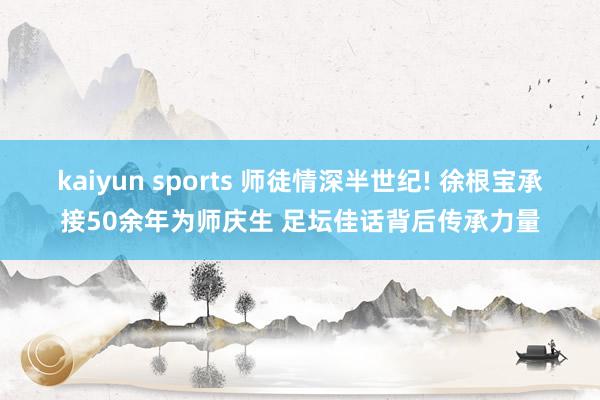 kaiyun sports 师徒情深半世纪! 徐根宝承接50余年为师庆生 足坛佳话背后传承力量