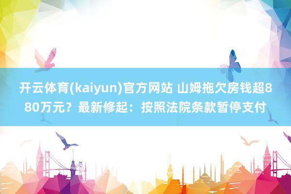 开云体育(kaiyun)官方网站 山姆拖欠房钱超880万元？最新修起：按照法院条款暂停支付