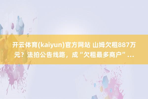 开云体育(kaiyun)官方网站 山姆欠租887万元?法拍公告线路,成“欠租最多商户”…