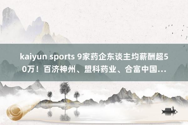 kaiyun sports 9家药企东谈主均薪酬超50万！百济神州、盟科药业、合富中国…