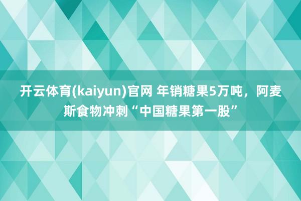 开云体育(kaiyun)官网 年销糖果5万吨，阿麦斯食物冲刺“中国糖果第一股”