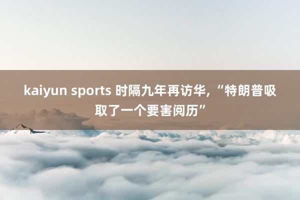 kaiyun sports 时隔九年再访华, “特朗普吸取了一个要害阅历”